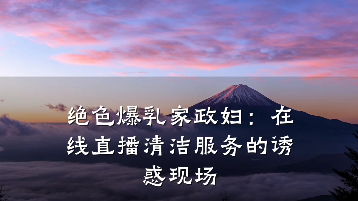 绝色爆乳家政妇：在线直播清洁服务的诱惑现场